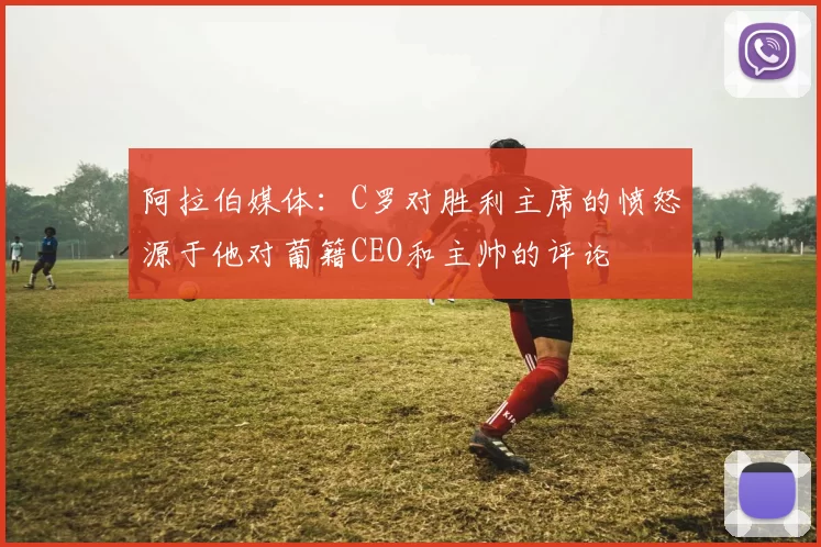 阿拉伯媒体：C罗对胜利主席的愤怒源于他对葡籍CEO和主帅的评论