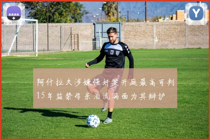 阿什拉夫涉嫌强奸案开庭最高可判15年监禁母亲泪流满面为其辩护