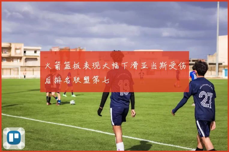 火箭篮板表现大幅下滑亚当斯受伤后排名联盟第七