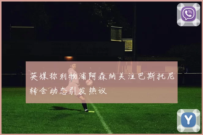 英媒称利物浦阿森纳关注巴斯托尼转会动态引发热议