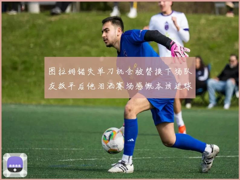 图拉姆错失单刀机会被替换下场队友扳平后他泪洒赛场感慨本该进球