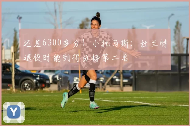 还差6300多分！小托马斯：杜兰特退役时能到得分榜第二名