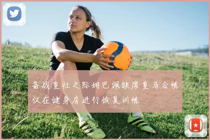 备战皇社之际姆巴佩缺席皇马合练仅在健身房进行恢复训练