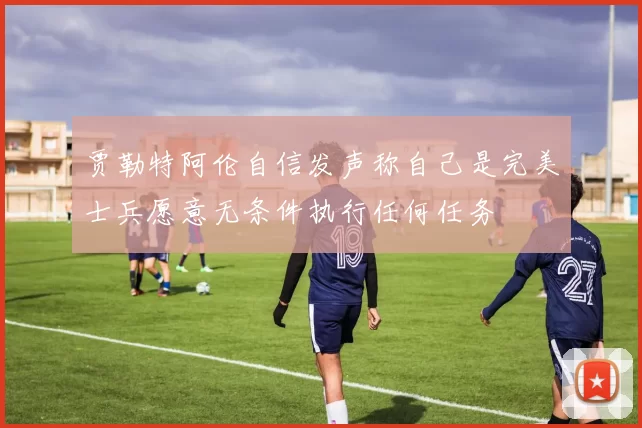 贾勒特阿伦自信发声称自己是完美士兵愿意无条件执行任何任务