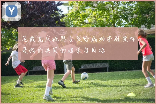 范戴克庆祝恩古莫哈成功夺冠奖杯是我们共同的追求与目标