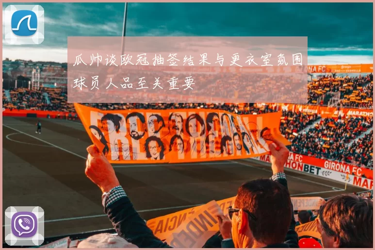 瓜帅谈欧冠抽签结果与更衣室氛围球员人品至关重要