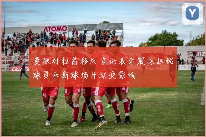 曼联对拉爵移民言论表示震惊担忧球员和新球场计划受影响