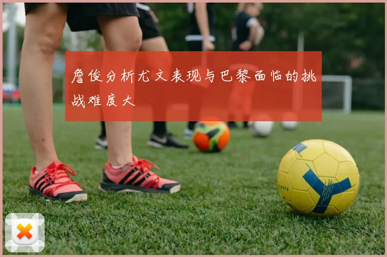 詹俊分析尤文表现与巴黎面临的挑战难度大