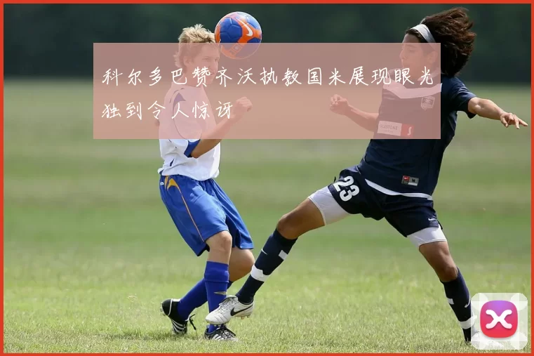 科尔多巴赞齐沃执教国米展现眼光独到令人惊讶