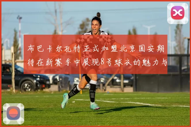 布巴卡尔孔特正式加盟北京国安期待在新赛季中展现8号球衣的魅力与实力