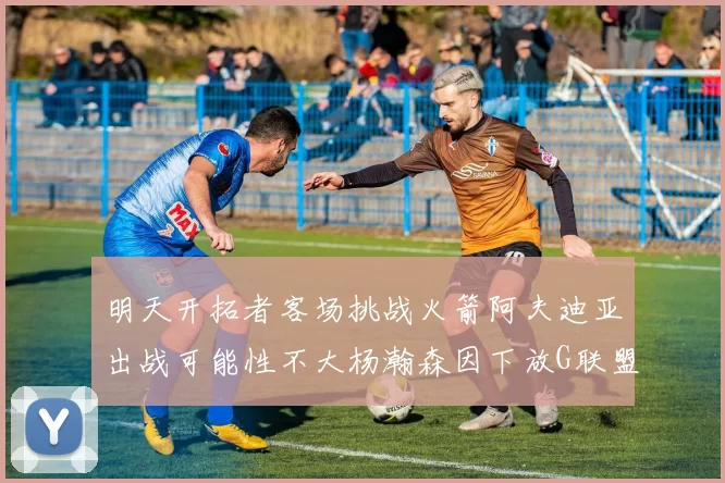 明天开拓者客场挑战火箭阿夫迪亚出战可能性不大杨瀚森因下放G联盟缺席