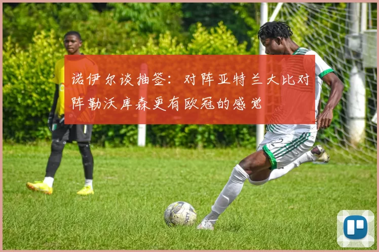诺伊尔谈抽签：对阵亚特兰大比对阵勒沃库森更有欧冠的感觉