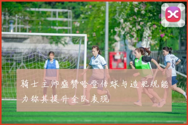 骑士主帅盛赞哈登传球与造犯规能力称其提升全队表现