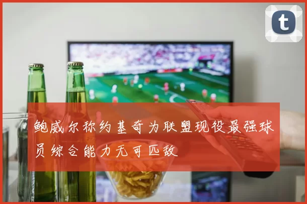 鲍威尔称约基奇为联盟现役最强球员综合能力无可匹敌