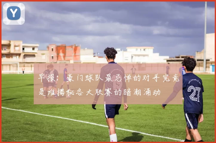 早报：豪门球队最忌惮的对手究竟是谁揭秘各大联赛的暗潮涌动