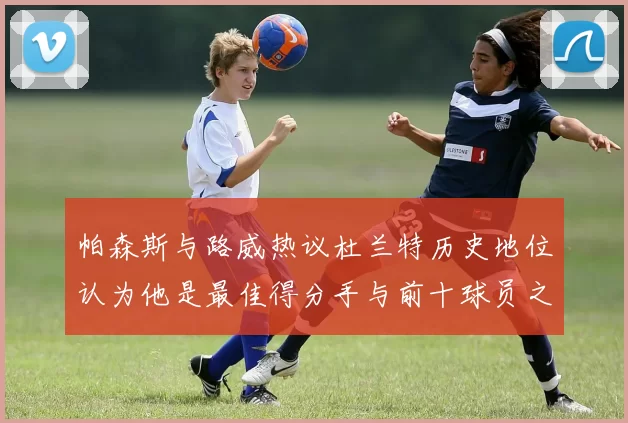 帕森斯与路威热议杜兰特历史地位认为他是最佳得分手与前十球员之一