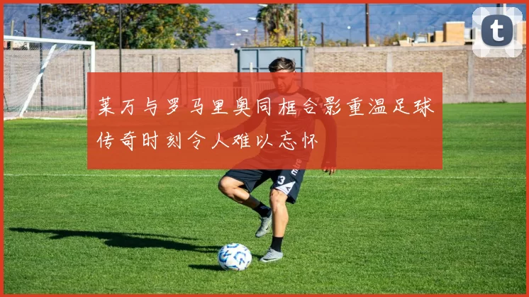 莱万与罗马里奥同框合影重温足球传奇时刻令人难以忘怀