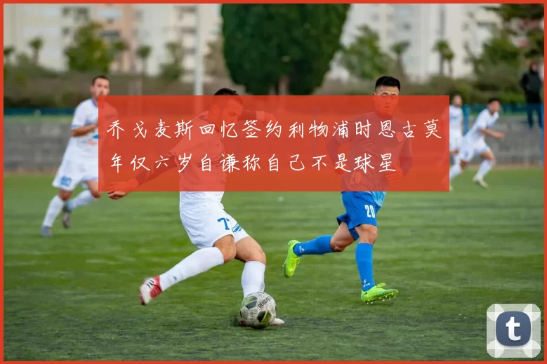 乔戈麦斯回忆签约利物浦时恩古莫年仅六岁自谦称自己不是球星