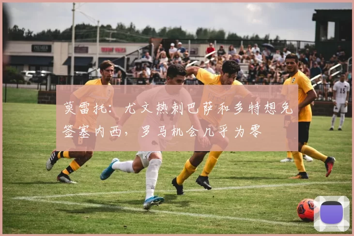 莫雷托：尤文热刺巴萨和多特想免签塞内西，罗马机会几乎为零