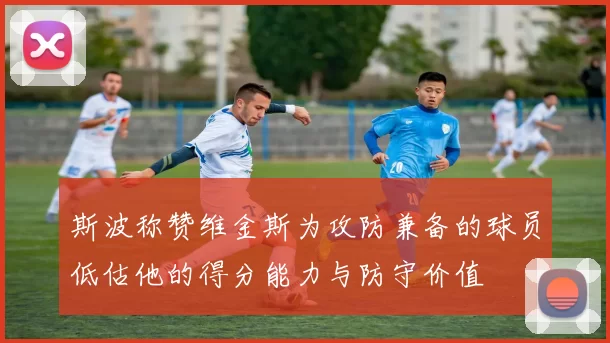 斯波称赞维金斯为攻防兼备的球员低估他的得分能力与防守价值